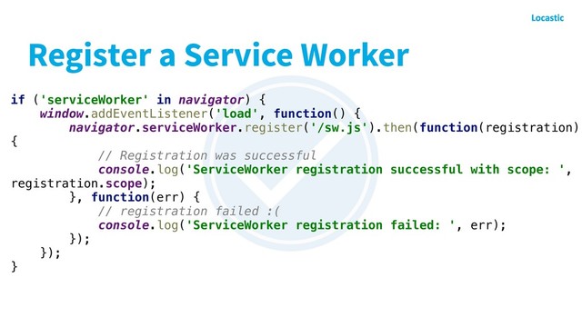 Register a Service Worker
if ('serviceWorker' in navigator) {
window.addEventListener('load', function() {
navigator.serviceWorker.register('/sw.js').then(function(registration)
{
// Registration was successful
console.log('ServiceWorker registration successful with scope: ',
registration.scope);
}, function(err) {
// registration failed :(
console.log('ServiceWorker registration failed: ', err);
});
});
}
