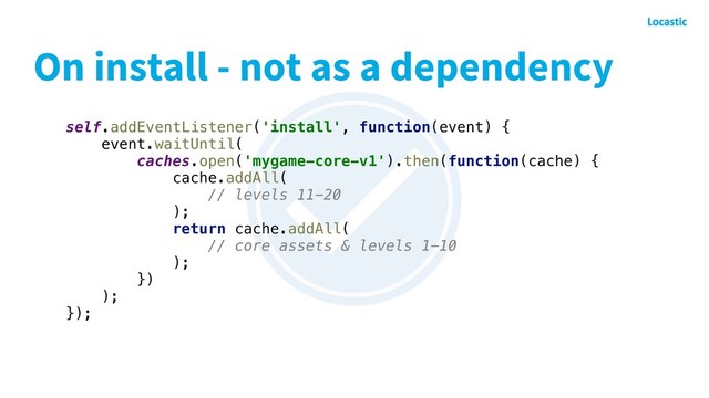 On install - not as a dependency
self.addEventListener('install', function(event) {
event.waitUntil(
caches.open('mygame-core-v1').then(function(cache) {
cache.addAll(
// levels 11-20
);
return cache.addAll(
// core assets & levels 1-10
);
})
);
});
