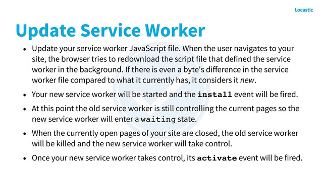 Update Service Worker
• Update your service worker JavaScript file. When the user navigates to your
site, the browser tries to redownload the script file that defined the service
worker in the background. If there is even a byte's diﬀerence in the service
worker file compared to what it currently has, it considers it new.
• Your new service worker will be started and the install event will be fired.
• At this point the old service worker is still controlling the current pages so the
new service worker will enter a waiting state.
• When the currently open pages of your site are closed, the old service worker
will be killed and the new service worker will take control.
• Once your new service worker takes control, its activate event will be fired.
