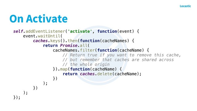 self.addEventListener('activate', function(event) {
event.waitUntil(
caches.keys().then(function(cacheNames) {
return Promise.all(
cacheNames.filter(function(cacheName) {
// Return true if you want to remove this cache,
// but remember that caches are shared across
// the whole origin
}).map(function(cacheName) {
return caches.delete(cacheName);
})
);
})
);
});
On Activate
