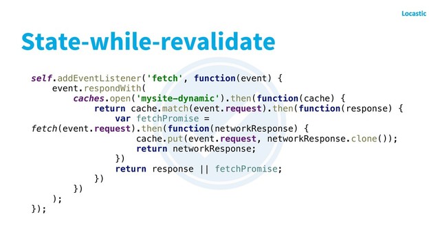 State-while-revalidate
self.addEventListener('fetch', function(event) {
event.respondWith(
caches.open('mysite-dynamic').then(function(cache) {
return cache.match(event.request).then(function(response) {
var fetchPromise =
fetch(event.request).then(function(networkResponse) {
cache.put(event.request, networkResponse.clone());
return networkResponse;
})
return response || fetchPromise;
})
})
);
});
