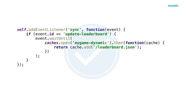 self.addEventListener('sync', function(event) {
if (event.id == 'update-leaderboard') {
event.waitUntil(
caches.open('mygame-dynamic').then(function(cache) {
return cache.add('/leaderboard.json');
})
);
}
});
