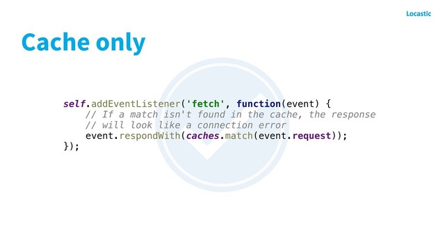 Cache only
self.addEventListener('fetch', function(event) {
// If a match isn't found in the cache, the response
// will look like a connection error
event.respondWith(caches.match(event.request));
});
