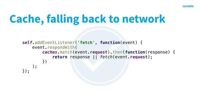 Cache, falling back to network
self.addEventListener('fetch', function(event) {
event.respondWith(
caches.match(event.request).then(function(response) {
return response || fetch(event.request);
})
);
});
