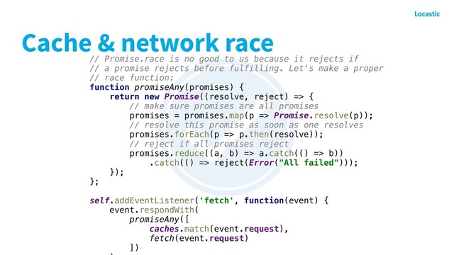 Cache & network race
// Promise.race is no good to us because it rejects if
// a promise rejects before fulfilling. Let's make a proper
// race function:
function promiseAny(promises) {
return new Promise((resolve, reject) => {
// make sure promises are all promises
promises = promises.map(p => Promise.resolve(p));
// resolve this promise as soon as one resolves
promises.forEach(p => p.then(resolve));
// reject if all promises reject
promises.reduce((a, b) => a.catch(() => b))
.catch(() => reject(Error("All failed")));
});
};
self.addEventListener('fetch', function(event) {
event.respondWith(
promiseAny([
caches.match(event.request),
fetch(event.request)
])
