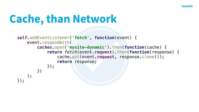 Cache, than Network
self.addEventListener('fetch', function(event) {
event.respondWith(
caches.open('mysite-dynamic').then(function(cache) {
return fetch(event.request).then(function(response) {
cache.put(event.request, response.clone());
return response;
});
})
);
});
