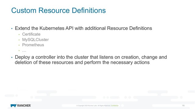 © Copyright 2020 Rancher Labs. All Rights Reserved. Confidential 11
Custom Resource Definitions
• Extend the Kubernetes API with additional Resource Definitions
• Certificate
• MySQLCluster
• Prometheus
• …
• Deploy a controller into the cluster that listens on creation, change and
deletion of these resources and perform the necessary actions
