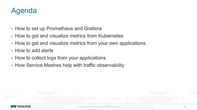 © Copyright 2020 Rancher Labs. All Rights Reserved. Confidential 3
Agenda
• How to set up Prometheus and Grafana
• How to get and visualize metrics from Kubernetes
• How to get and visualize metrics from your own applications
• How to add alerts
• How to collect logs from your applications
• How Service Meshes help with traffic observability
