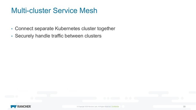 © Copyright 2020 Rancher Labs. All Rights Reserved. Confidential 33
Multi-cluster Service Mesh
• Connect separate Kubernetes cluster together
• Securely handle traffic between clusters
