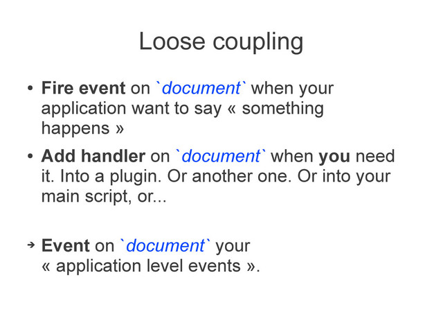 Loose coupling
●
Fire event on `document` when your
application want to say « something
happens »
●
Add handler on `document` when you need
it. Into a plugin. Or another one. Or into your
main script, or...
➔
Event on `document` your
« application level events ».
