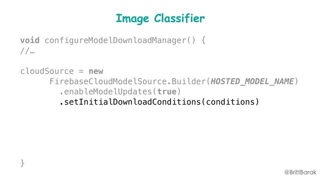 Image Classifier
void configureModelDownloadManager() {
//…
cloudSource = new
FirebaseCloudModelSource.Builder(HOSTED_MODEL_NAME)
.enableModelUpdates(true)
.setInitialDownloadConditions(conditions)
.setUpdatesDownloadConditions(conditions)
.build();
modelManager.registerCloudModelSource(cloudSource);
}
@BrittBarak
