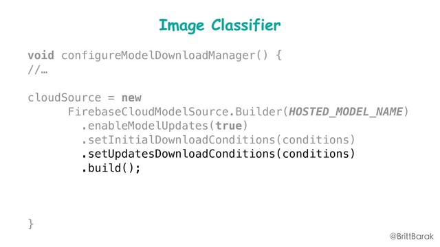 Image Classifier
void configureModelDownloadManager() {
//…
cloudSource = new
FirebaseCloudModelSource.Builder(HOSTED_MODEL_NAME)
.enableModelUpdates(true)
.setInitialDownloadConditions(conditions)
.setUpdatesDownloadConditions(conditions)
.build();
modelManager.registerCloudModelSource(cloudSource);
}
@BrittBarak
