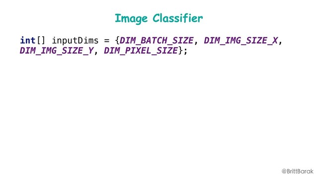 Image Classifier
int[] inputDims = {DIM_BATCH_SIZE, DIM_IMG_SIZE_X,
DIM_IMG_SIZE_Y, DIM_PIXEL_SIZE};
int[] outputDims = {DIM_BATCH_SIZE,
mLabelList.size()};
mDataOptions = new
FirebaseModelInputOutputOptions.Builder()
.setInputFormat(0,
FirebaseModelDataType.BYTE, inputDims)
.setOutputFormat(0,
FirebaseModelDataType.BYTE, outputDims)
.build();
@BrittBarak
