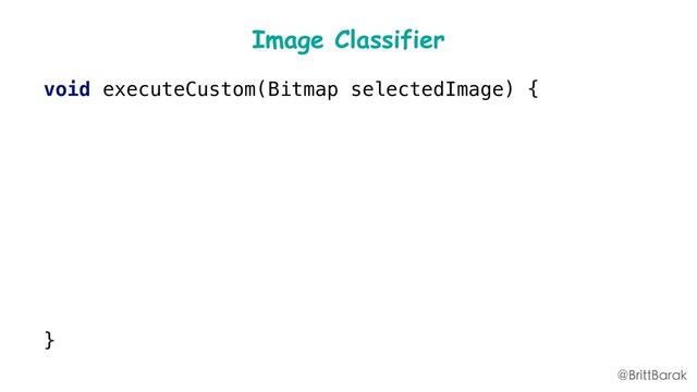 Image Classifier
void executeCustom(Bitmap selectedImage) {
//…
imgData = convertBitmapToByteBuffer(selectedImage);
inputs = new FirebaseModelInputs
.Builder()
.add(imgData)
.build();
runCustomModel(inputs, start);
}
@BrittBarak
