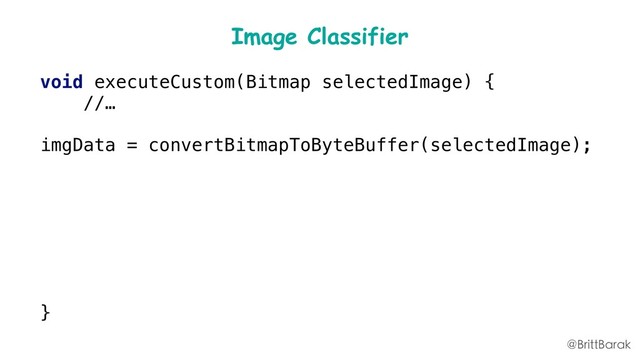 Image Classifier
void executeCustom(Bitmap selectedImage) {
//…
imgData = convertBitmapToByteBuffer(selectedImage);
inputs = new FirebaseModelInputs
.Builder()
.add(imgData)
.build();
runCustomModel(inputs,);
}
@BrittBarak
