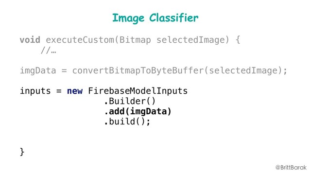 Image Classifier
void executeCustom(Bitmap selectedImage) {
//…
imgData = convertBitmapToByteBuffer(selectedImage);
inputs = new FirebaseModelInputs
.Builder()
.add(imgData)
.build();
runCustomModel(inputs);
}
@BrittBarak
