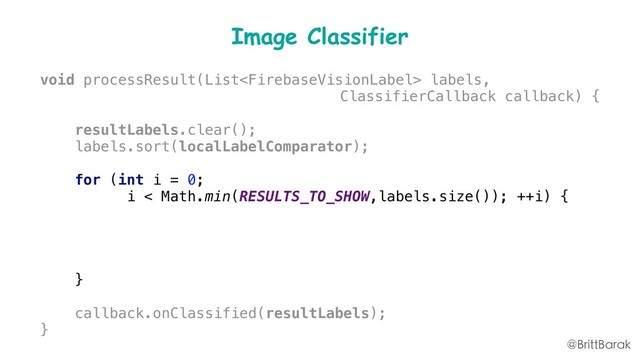 Image Classifier
void processResult(List labels,
ClassifierCallback callback) {
resultLabels.clear();
labels.sort(localLabelComparator);
for (int i = 0;
i < Math.min(RESULTS_TO_SHOW,labels.size()); ++i) {
FirebaseVisionLabel label = labels.get(i);
resultLabels.add(
label.getLabel() + ":" + label.getConfidence());
}
callback.onClassified(resultLabels);
}
@BrittBarak
