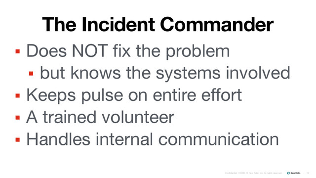Confidential ©2008-15 New Relic, Inc. All rights reserved.
The Incident Commander
▪ Does NOT fix the problem

▪ but knows the systems involved

▪ Keeps pulse on entire effort

▪ A trained volunteer

▪ Handles internal communication
12
