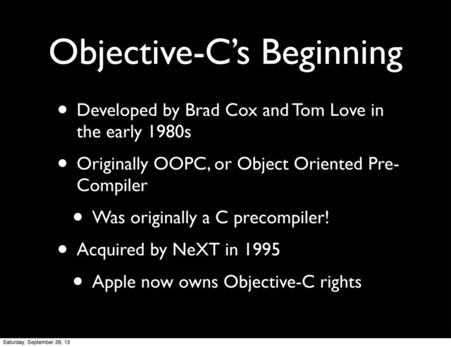 Objective-C’s Beginning
• Developed by Brad Cox and Tom Love in
the early 1980s
• Originally OOPC, or Object Oriented Pre-
Compiler
• Was originally a C precompiler!
• Acquired by NeXT in 1995
• Apple now owns Objective-C rights
Saturday, September 28, 13
