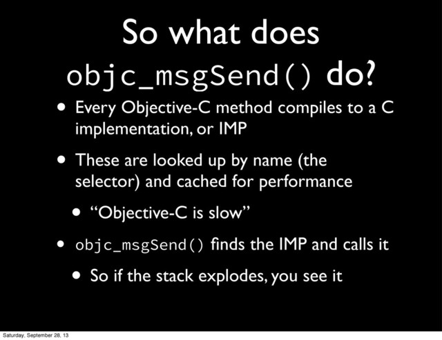 So what does
objc_msgSend() do?
• Every Objective-C method compiles to a C
implementation, or IMP
• These are looked up by name (the
selector) and cached for performance
• “Objective-C is slow”
• objc_msgSend() ﬁnds the IMP and calls it
• So if the stack explodes, you see it
Saturday, September 28, 13
