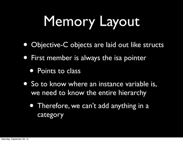 Memory Layout
• Objective-C objects are laid out like structs
• First member is always the isa pointer
• Points to class
• So to know where an instance variable is,
we need to know the entire hierarchy
• Therefore, we can’t add anything in a
category
Saturday, September 28, 13
