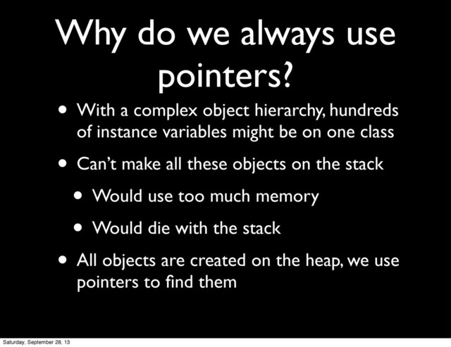 Why do we always use
pointers?
• With a complex object hierarchy, hundreds
of instance variables might be on one class
• Can’t make all these objects on the stack
• Would use too much memory
• Would die with the stack
• All objects are created on the heap, we use
pointers to ﬁnd them
Saturday, September 28, 13
