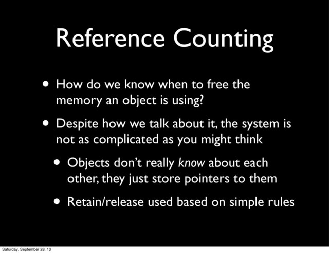 Reference Counting
• How do we know when to free the
memory an object is using?
• Despite how we talk about it, the system is
not as complicated as you might think
• Objects don’t really know about each
other, they just store pointers to them
• Retain/release used based on simple rules
Saturday, September 28, 13
