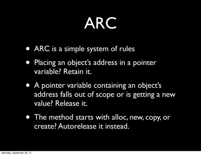 ARC
• ARC is a simple system of rules
• Placing an object’s address in a pointer
variable? Retain it.
• A pointer variable containing an object’s
address falls out of scope or is getting a new
value? Release it.
• The method starts with alloc, new, copy, or
create? Autorelease it instead.
Saturday, September 28, 13
