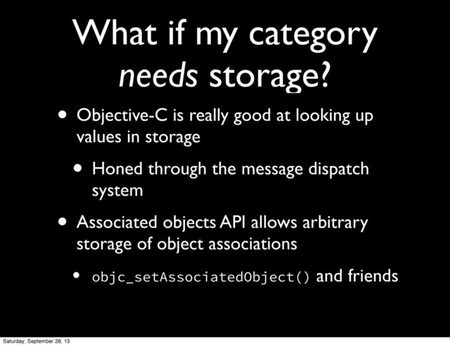 What if my category
needs storage?
• Objective-C is really good at looking up
values in storage
• Honed through the message dispatch
system
• Associated objects API allows arbitrary
storage of object associations
• objc_setAssociatedObject() and friends
Saturday, September 28, 13
