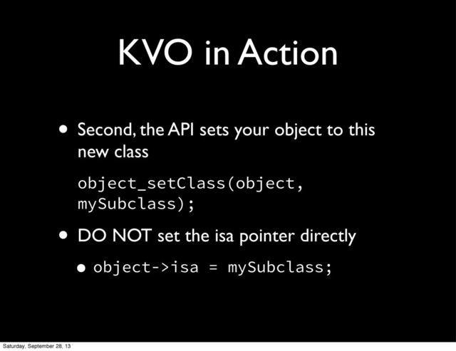 KVO in Action
• Second, the API sets your object to this
new class
object_setClass(object,
mySubclass);
• DO NOT set the isa pointer directly
•object->isa = mySubclass;
Saturday, September 28, 13

