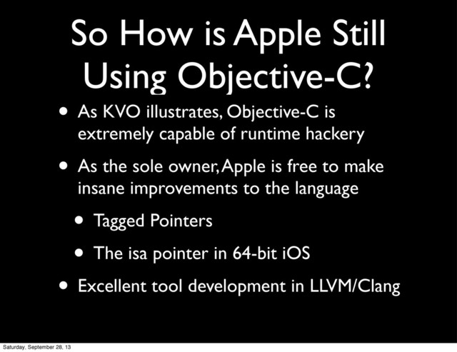 So How is Apple Still
Using Objective-C?
• As KVO illustrates, Objective-C is
extremely capable of runtime hackery
• As the sole owner, Apple is free to make
insane improvements to the language
• Tagged Pointers
• The isa pointer in 64-bit iOS
• Excellent tool development in LLVM/Clang
Saturday, September 28, 13
