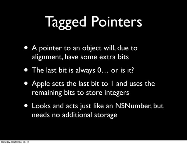 Tagged Pointers
• A pointer to an object will, due to
alignment, have some extra bits
• The last bit is always 0… or is it?
• Apple sets the last bit to 1 and uses the
remaining bits to store integers
• Looks and acts just like an NSNumber, but
needs no additional storage
Saturday, September 28, 13
