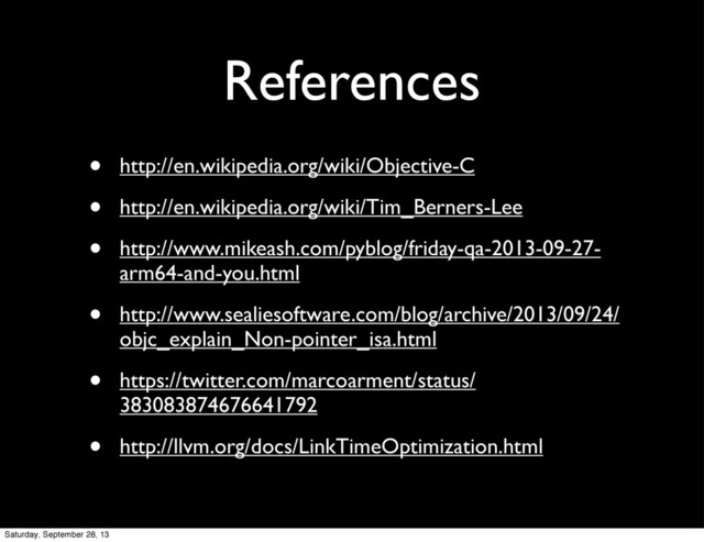 References
• http://en.wikipedia.org/wiki/Objective-C
• http://en.wikipedia.org/wiki/Tim_Berners-Lee
• http://www.mikeash.com/pyblog/friday-qa-2013-09-27-
arm64-and-you.html
• http://www.sealiesoftware.com/blog/archive/2013/09/24/
objc_explain_Non-pointer_isa.html
• https://twitter.com/marcoarment/status/
383083874676641792
• http://llvm.org/docs/LinkTimeOptimization.html
Saturday, September 28, 13
