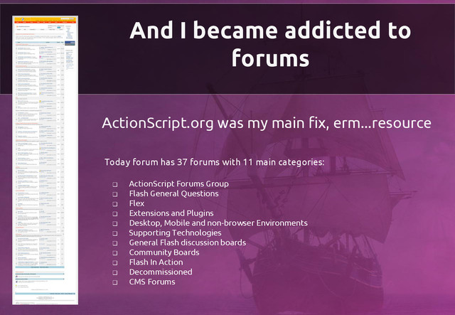 And I became addicted to
forums
ActionScript.org was my main fix, erm...resource
Today forum has 37 forums with 11 main categories:
❏ ActionScript Forums Group
❏ Flash General Questions
❏ Flex
❏ Extensions and Plugins
❏ Desktop, Mobile and non-browser Environments
❏ Supporting Technologies
❏ General Flash discussion boards
❏ Community Boards
❏ Flash In Action
❏ Decommissioned
❏ CMS Forums
