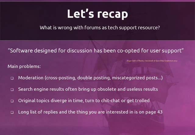 Let’s recap
What is wrong with forums as tech support resource?
“Software designed for discussion has been co-opted for user support”
Main problems:
❏ Moderation (cross-posting, double posting, miscategorized posts...)
❏ Search engine results often bring up obsolete and useless results
❏ Original topics diverge in time, turn to chit-chat or get trolled
❏ Long list of replies and the thing you are interested in is on page 43
Jorge Castro (Ubuntu, Canonical) at Open Help Conference 2013
