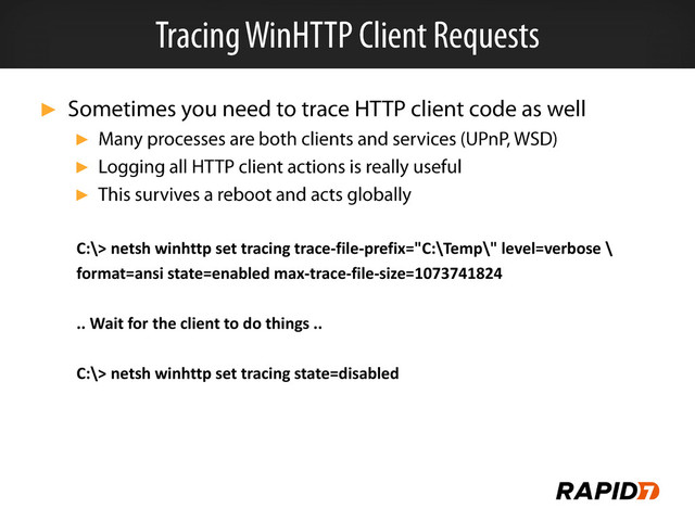 ►
►
►
►
C:\> netsh winhttp set tracing trace-file-prefix="C:\Temp\" level=verbose \
format=ansi state=enabled max-trace-file-size=1073741824
.. Wait for the client to do things ..
C:\> netsh winhttp set tracing state=disabled
