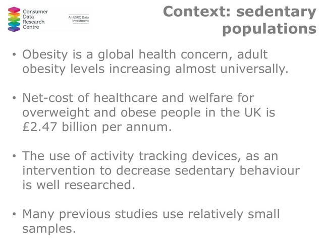 Context: sedentary
populations
• Obesity is a global health concern, adult
obesity levels increasing almost universally.
• Net-cost of healthcare and welfare for
overweight and obese people in the UK is
£2.47 billion per annum.
• The use of activity tracking devices, as an
intervention to decrease sedentary behaviour
is well researched.
• Many previous studies use relatively small
samples.
