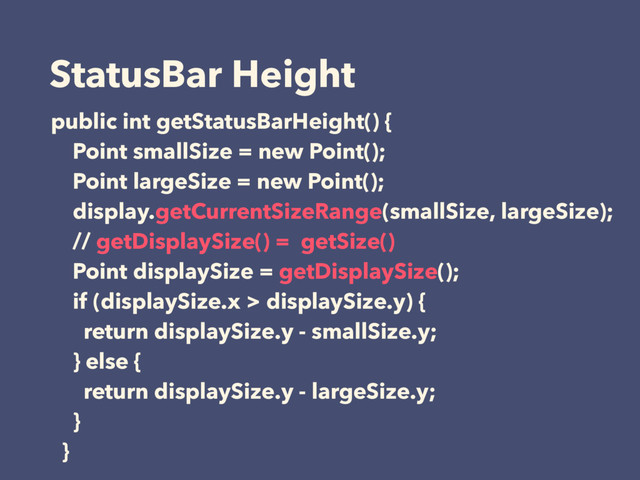 StatusBar Height
public int getStatusBarHeight() {
Point smallSize = new Point();
Point largeSize = new Point();
display.getCurrentSizeRange(smallSize, largeSize);
// getDisplaySize() = getSize()
Point displaySize = getDisplaySize();
if (displaySize.x > displaySize.y) {
return displaySize.y - smallSize.y;
} else {
return displaySize.y - largeSize.y;
}
}
