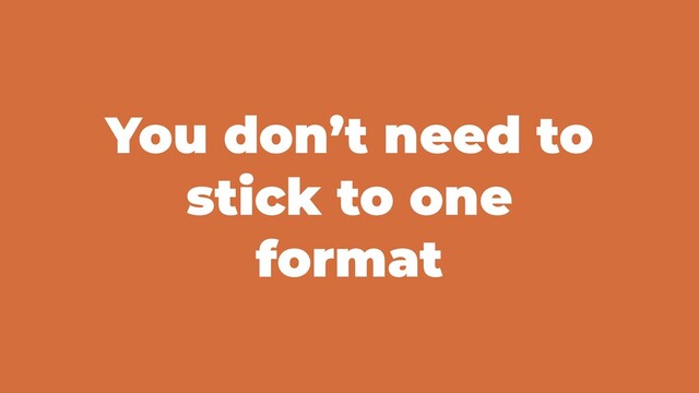 You don’t need to
stick to one
format
