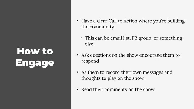 How to
Engage
• Have a clear Call to Action where you’re building
the community.
• This can be email list, FB group, or something
else.
• Ask questions on the show encourage them to
respond
• As them to record their own messages and
thoughts to play on the show.
• Read their comments on the show.
