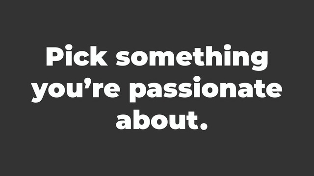 Pick something
you’re passionate
about.
