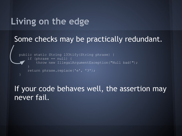Living on the edge
Some checks may be practically redundant.
If your code behaves well, the assertion may
never fail.
public static String l33tify(String phrase) {
if (phrase == null) {
throw new IllegalArgumentException("Null bad!");
}
return phrase.replace('e', '3');
}
