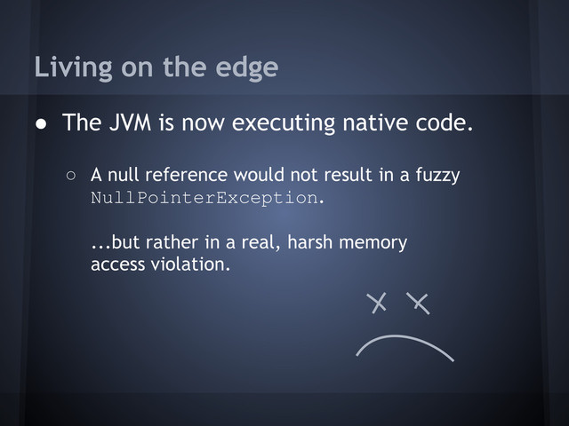 Living on the edge
● The JVM is now executing native code.
○ A null reference would not result in a fuzzy
NullPointerException.
...but rather in a real, harsh memory
access violation.
