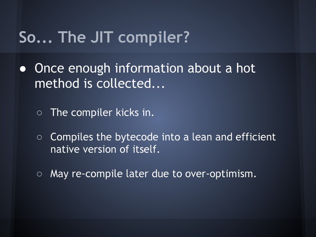 So... The JIT compiler?
● Once enough information about a hot
method is collected...
○ The compiler kicks in.
○ Compiles the bytecode into a lean and efficient
native version of itself.
○ May re-compile later due to over-optimism.

