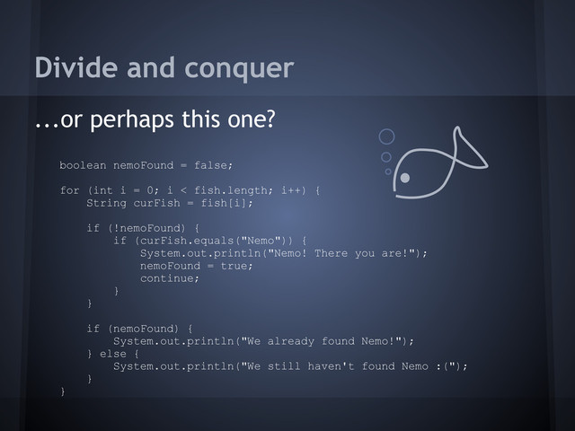 Divide and conquer
...or perhaps this one?
boolean nemoFound = false;
for (int i = 0; i < fish.length; i++) {
String curFish = fish[i];
if (!nemoFound) {
if (curFish.equals("Nemo")) {
System.out.println("Nemo! There you are!");
nemoFound = true;
continue;
}
}
if (nemoFound) {
System.out.println("We already found Nemo!");
} else {
System.out.println("We still haven't found Nemo :(");
}
}
