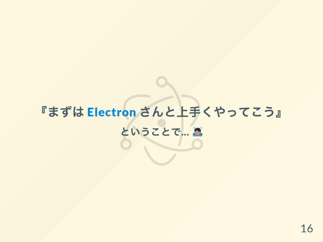 『
まずは Electron
さんと上手くやってこう』
ということで...
16
