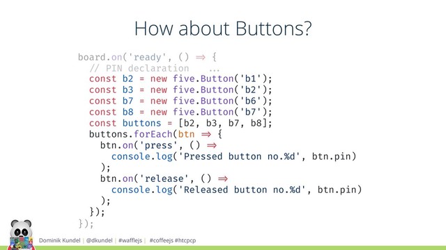 Dominik Kundel | @dkundel | #waﬄejs | #coﬀeejs #htcpcp
board.on('ready', () !=> {
!// PIN declaration !!...
const b2 = new five.Button('b1');
const b3 = new five.Button('b2');
const b7 = new five.Button('b6');
const b8 = new five.Button('b7');
const buttons = [b2, b3, b7, b8];
buttons.forEach(btn !=> {
btn.on('press', () !=>
console.log('Pressed button no.%d', btn.pin)
);
btn.on('release', () !=>
console.log('Released button no.%d', btn.pin)
);
});
});
How about Buttons?
const b2 = new five.Button('b1');
const b3 = new five.Button('b2');
const b7 = new five.Button('b6');
const b8 = new five.Button('b7');
const buttons = [b2, b3, b7, b8];
buttons.forEach(btn !=> {
btn.on('press', () !=>
console.log('Pressed button no.%d', btn.pin)
);
btn.on('release', () !=>
console.log('Released button no.%d', btn.pin)
);
});
