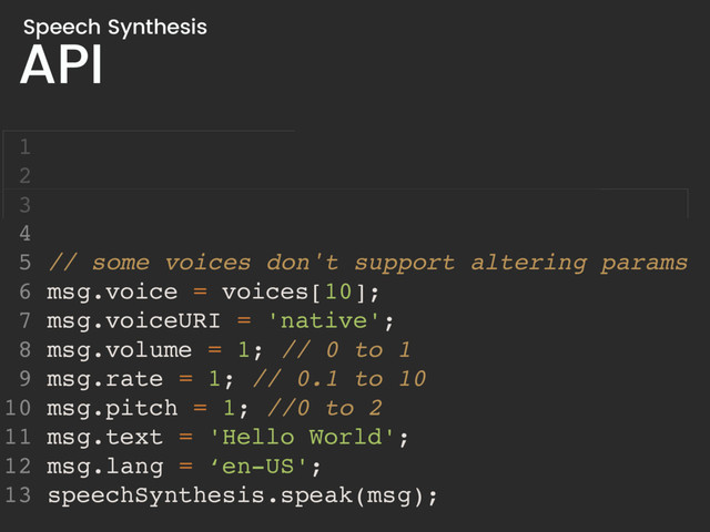 API
Speech Synthesis
4
5 // some voices don't support altering params
6 msg.voice = voices[10];
7 msg.voiceURI = 'native';
8 msg.volume = 1; // 0 to 1
9 msg.rate = 1; // 0.1 to 10
10 msg.pitch = 1; //0 to 2
11 msg.text = 'Hello World';
12 msg.lang = ‘en-US';
13 speechSynthesis.speak(msg);
1
2
3
