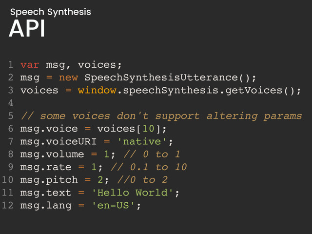 API
Speech Synthesis
1 var msg, voices;
2 msg = new SpeechSynthesisUtterance();
3 voices = window.speechSynthesis.getVoices();
4
5 // some voices don't support altering params
6 msg.voice = voices[10];
7 msg.voiceURI = 'native';
8 msg.volume = 1; // 0 to 1
9 msg.rate = 1; // 0.1 to 10
10 msg.pitch = 2; //0 to 2
11 msg.text = 'Hello World';
12 msg.lang = 'en-US';
