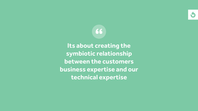 Its about creating the
symbiotic relationship
between the customers
business expertise and our
technical expertise

